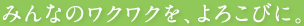 みんなのワクワクを、よろこびに