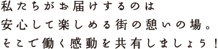 私たちがお届けするのは安心して楽しめる街の憩いの場。そこで働く感動を共有しましょう！