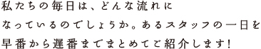 私たちの毎日は、どんな流れになっているのでしょうか。あるスタッフの一日を早番から遅番までまとめてご紹介します!