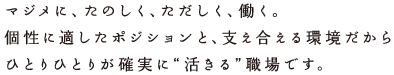 マジメに、たのしく、ただしく、働く。個性に適したポジションと、支え合える環境だからひとりひとりが確実に"活きる"職場です。